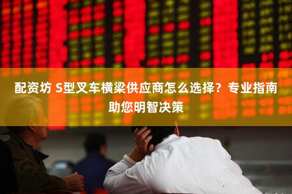配资坊 S型叉车横梁供应商怎么选择？专业指南助您明智决策