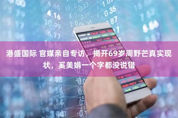 港盛国际 官媒亲自专访，揭开69岁周野芒真实现状，奚美娟一个字都没说错