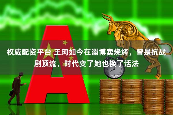 权威配资平台 王珂如今在淄博卖烧烤，曾是抗战剧顶流，时代变了她也换了活法