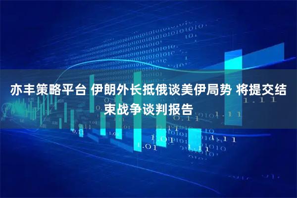 亦丰策略平台 伊朗外长抵俄谈美伊局势 将提交结束战争谈判报告