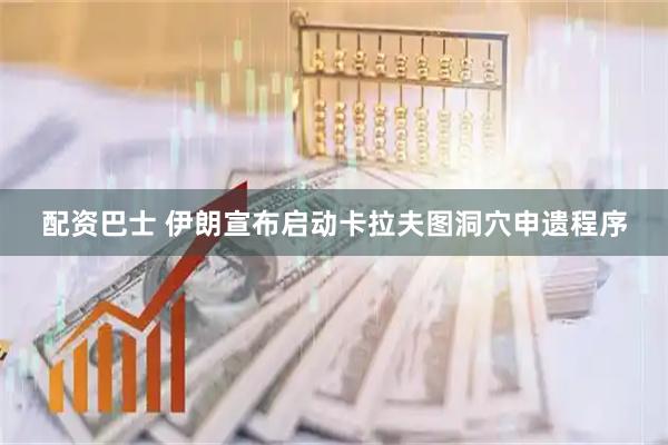 配资巴士 伊朗宣布启动卡拉夫图洞穴申遗程序
