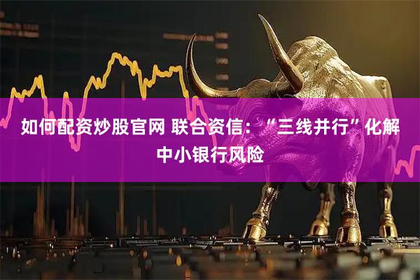 如何配资炒股官网 联合资信：“三线并行”化解中小银行风险