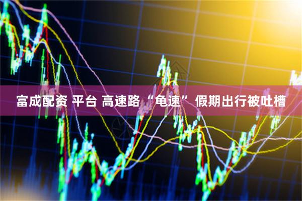 富成配资 平台 高速路 “龟速” 假期出行被吐槽