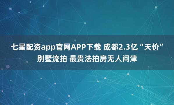 七星配资app官网APP下载 成都2.3亿“天价”别墅流拍 最贵法拍房无人问津