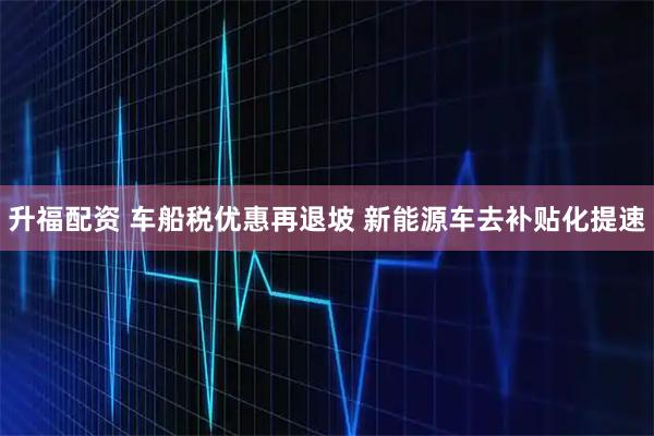 升福配资 车船税优惠再退坡 新能源车去补贴化提速
