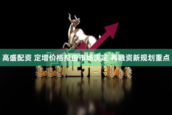 高盛配资 定增价格拟由市场决定 再融资新规划重点