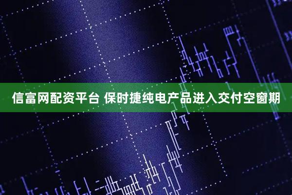 信富网配资平台 保时捷纯电产品进入交付空窗期