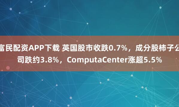 富民配资APP下载 英国股市收跌0.7%，成分股柿子公司跌约3.8%，ComputaCenter涨超5.5%